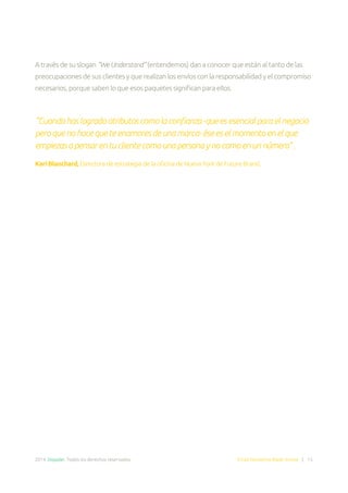 2014. Doppler. Todos los derechos reservados. Email Marketing Made Simple | 15
A través de su slogan “We Understand” (entendemos) dan a conocer que están al tanto de las
preocupaciones de sus clientes y que realizan los envíos con la responsabilidad y el compromiso
necesarios, porque saben lo que esos paquetes significan para ellos.
“Cuando has logrado atributos como la confianza -que es esencial para el negocio
pero que no hace que te enamores de una marca- ése es el momento en el que
empiezas a pensar en tu cliente como una persona y no como en un número” .
Kari Blanchard, Directora de estrategia de la oficina de Nueva York de Future Brand.
 