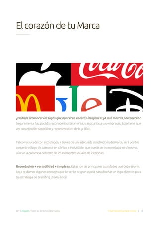 2014. Doppler. Todos los derechos reservados. Email Marketing Made Simple | 17
ElcorazóndetuMarca
¿Podrías reconocer los logos que aparecen en estas imágenes? ¿A qué marcas pertenecen?
Seguramente haz podido reconocerlos claramente, y asociarlos a sus empresas. Esto tiene que
ver con el poder simbólico y representativo de lo gráfico.
Talcomosucedeconestoslogos,atravésdeunaadecuadaconstruccióndemarca,seráposible
convertirellogodetumarcaenicónicoeinolvidable,quepuedeserinterpretadoensímismo,
aúnsinlapresenciadelrestodeloselementosvisualesdeidentidad.
Recordación + versatilidad + simpleza. Estas son las principales cualidades que debe reunir.
Aquí te damos algunos consejos que te serán de gran ayuda para diseñar un logo efectivo para
tu estrategia de Branding. ¡Toma nota!
 