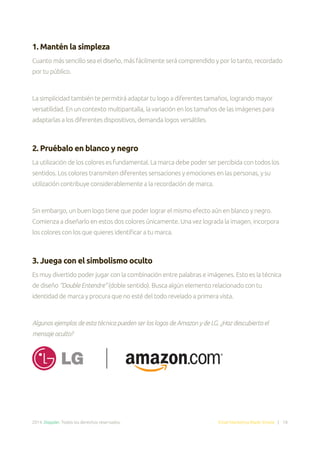 2014. Doppler. Todos los derechos reservados. Email Marketing Made Simple | 18
1. Mantén la simpleza
Cuanto más sencillo sea el diseño, más fácilmente será comprendido y por lo tanto, recordado
por tu público.
La simplicidad también te permitirá adaptar tu logo a diferentes tamaños, logrando mayor
versatilidad. En un contexto multipantalla, la variación en los tamaños de las imágenes para
adaptarlas a los diferentes dispositivos, demanda logos versátiles.
2. Pruébalo en blanco y negro
La utilización de los colores es fundamental. La marca debe poder ser percibida con todos los
sentidos. Los colores transmiten diferentes sensaciones y emociones en las personas, y su
utilización contribuye considerablemente a la recordación de marca.
Sin embargo, un buen logo tiene que poder lograr el mismo efecto aún en blanco y negro.
Comienza a diseñarlo en estos dos colores únicamente. Una vez lograda la imagen, incorpora
los colores con los que quieres identificar a tu marca.
3. Juega con el simbolismo oculto
Es muy divertido poder jugar con la combinación entre palabras e imágenes. Esto es la técnica
de diseño “Double Entendre” (doble sentido). Busca algún elemento relacionado con tu
identidad de marca y procura que no esté del todo revelado a primera vista.
Algunos ejemplos de esta técnica pueden ser los logos de Amazon y de LG. ¿Haz descubierto el
mensaje oculto?
 