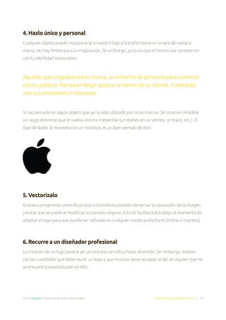 2014. Doppler. Todos los derechos reservados. Email Marketing Made Simple | 19
4. Hazlo único y personal
Cualquier objeto puede incorporarse a nuestro logo y transformarse en la cara de nuestra
marca. No hay límites para la imaginación. Sin embargo, procura que el mismo sea consistente
con tu identidad corporativa.
Aquello que singularizará tu marca, es el hecho de pensarla para conectar
con tu público. Piensa en llegar justo a la mente de tu cliente. Conéctate
con sus emociones e intereses.
Si has pensado en algún objeto que ya ha sido utilizado por otras marcas ¡Sé creativo! Añádele
un rasgo distintivo que lo vuelva único e irrepetible (un doblez en un vértice, un trazo, etc.). El
logo de Apple, la manzana con un mordisco, es un buen ejemplo de esto.
5. Vectorízalo
Gracias a programas como lllustrator o CorelDraw puedes conservar la resolución de la imagen
y evitar que se pixele al modificar su tamaño original. Esto te facilitará el trabajo al momento de
adaptar el logo para que pueda ser utilizado en cualquier medio publicitario (online o impreso).
6. Recurre a un diseñador profesional
La creación de un logo parece ser un proceso sencillo y hasta divertido. Sin embargo, existen
ciertas cualidades que debe reunir un logo y que muchas veces escapan al ojo de alguien que no
se encuentra especializado en ello.
 