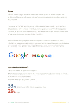 2014. Doppler. Todos los derechos reservados. Email Marketing Made Simple | 21
Google
Sin duda alguna, Google es una de las empresas líderes. No sólo en el mercado web, sino
también en el diseño de su Branding. ¿Con qué asocias la combinación de los colores verde, rojo,
azul y amarillo?
Esta marca ha desafiado hasta las normas mínimas de diseño, escapando a todo parámetro.
Utiliza letras con serif y sombras de fondo, elementos poco comunes. Otro de los aspectos
llamativos, es la utilización de doodles (dibujos animados e interactivos) utilizando las letras de
su logo para conmemorar acontecimientos especiales.
Porotrolado,hasabido,ymuybien,construirsuarquitecturademarca,brindandounamarca
individualacadaunodesusproductos,siempreamparadaenlaidentidadvisualdeGoogle.Cualquiera
queveloslogosdesusaplicacionespuedepercibirasimplevistaquepertenecenalaempresa.
¿Aún no se te ocurre nada?
1. Busca inspiración en sitios como Logopond.
2. Consulta con amigos y compañeros. Una de las mejores formas de recabar ideas es a través
de un brainstorming (lluvia de ideas).
3. Algunos datos que te ayudarán a pensar:
33% de las marcas utiliza el color azul para sus logos.
29% rojo.
 