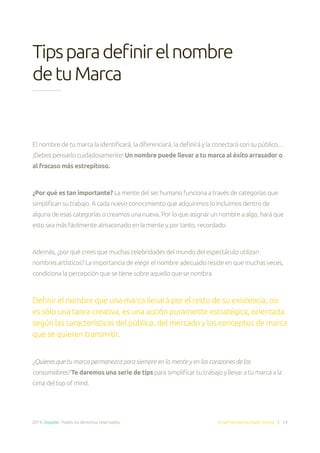 2014. Doppler. Todos los derechos reservados. Email Marketing Made Simple | 24
Tipsparadefinirelnombre
detuMarca
El nombre de tu marca la identificará, la diferenciará, la definirá y la conectará con su público…
¡Debes pensarlo cuidadosamente! Un nombre puede llevar a tu marca al éxito arrasador o
al fracaso más estrepitoso.
¿Por qué es tan importante? La mente del ser humano funciona a través de categorías que
simplifican su trabajo. A cada nuevo conocimiento que adquirimos lo incluimos dentro de
alguna de esas categorías o creamos una nueva. Por lo que asignar un nombre a algo, hará que
esto sea más fácilmente almacenado en la mente y por tanto, recordado.
Además, ¿por qué crees que muchas celebridades del mundo del espectáculo utilizan
nombres artísticos? La importancia de elegir el nombre adecuado reside en que muchas veces,
condiciona la percepción que se tiene sobre aquello que se nombra.
Definir el nombre que una marca llevará por el resto de su existencia, no
es sólo una tarea creativa, es una acción puramente estratégica, orientada
según las características del público, del mercado y los conceptos de marca
que se quieren transmitir.
¿Quieres que tu marca permanezca para siempre en la mente y en los corazones de los
consumidores? Te daremos una serie de tips para simplificar tu trabajo y llevar a tu marca a la
cima del top of mind.
 