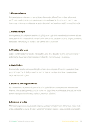 2014. Doppler. Todos los derechos reservados. Email Marketing Made Simple | 25
1. Piensa en la web
Lo importante en este caso, es que si tienes alguna idea sobre cómo nombrar a tu marca,
verifiques que el dominio que quieres se encuentre disponible. Por otro lado, tampoco es
bueno que utilices un nombre que se repita demasiado en la web y que dificulte su búsqueda.
2. Piénsalo simple
Como ya sabes, la competencia es mucha, y lograr un lugar en la mente del consumidor resulta
cada vez más una tarea titánica. Aunque suene demasiado, debe ser creativo, original, diferente,
sencillo de pronunciar y de escribir y por último, debe sonar bien.
3. Vincúlalo a tu logo
Logo y nombre deben ser aliados inseparables. Uno debe describir al otro, complementarlo y
potenciarlo. Busca lograr la simbiosis perfecta entre memoria visual y lingüística.
4. No te limites
Prueba todas las alternativas posibles. Prueba en otros idiomas, diferentes conceptos, ideas
y asociaciones. Eso sí, si eliges palabras en otro idioma, investiga si no tiene connotaciones
negativas en otros lugares.
5. Pruébalo en Google AdWords
Esta herramienta te permitirá conocer las principales tendencias respecto de búsquedas en
Internet. Gracias a ello podrás conocer cuáles son las palabras más buscadas en tu sector, cuáles
tienen mejor posicionamiento y si existe un nombre parecido.
6. Involucra a todos
Mientrasmáspersonasvinculadasalaempresaparticipenenladefinicióndelnombre,mejor.Cada
unopodráaportarsupuntodevistaysusconocimientosenrelaciónacadaáreadelaorganización.
 