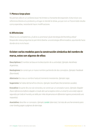 2014. Doppler. Todos los derechos reservados. Email Marketing Made Simple | 26
7. Piensa a largo plazo
No pienses sólo en un contexto local. No limites tu horizonte de expansión. Evita incluir una
referencia directa a tu producto y al lugar en donde te sitúas, ya que si en un futuro todo resulta
como esperabas, necesitarás hacer modificaciones.
8. Diferénciate
Observa a tu competencia. ¿Cuál es su promesa? ¿Qué estrategia de Branding utiliza?
Responder estas preguntas te permitirá diseñar una estrategia diferenciadora, apuntando hacia
donde otros no lo hacen.
Existen varios modelos para la construcción sintáctica del nombre de
marca, estos son algunos de ellos:
Descriptivos: El nombre se basa en la descripción de su actividad. Ejemplo: Aerolíneas
Argentinas.
Neologismo: Se construye un nuevo nombre partiendo de dos conceptos. Ejemplo: Facebook
(face+book).
Abstracto: Se crea un nombre hasta el momento inexistente. Ejemplo: Lego.
Sugerente: Se habla del beneficio directo. Ejemplo: SocialTools (herramientas sociales).
Evocativo: Se parte de una raíz conocida y se construye un concepto nuevo. Ejemplo: Doppler
(hace referencia al efecto doppler a través del cual se explica cómo un email (o una onda) viaja en
segundos por todo el mundo y es leído por miles de personas en diferentes lugares provocando una
respuesta).
Asociativo: describe un concepto. Ejemplo: Lander (aterrizar). Se trata de una herramienta para
crear landing pages o páginas de aterrizaje.
 