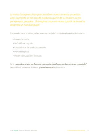 2014. Doppler. Todos los derechos reservados. Email Marketing Made Simple | 27
La marca Google está tan posicionada en nuestra mente y nuestras
vidas que hasta se han creado palabras a partir de su nombre, como
por ejemplo, googlear. ¿Te imaginas crear una marca a partir de la cual se
desarrolle un nuevo lenguaje?
Si pretendes hacer lo mismo, debes tener en cuenta los principales elementos de tu marca:
• Imagen de marca
• Definición de negocio
• Características del producto o servicio
• Mercado objetivo
• Misión, visión, valores y creencias
Pero…¿cómo lograr esa tan buscada coherencia visual para que tu marca sea recordada?
Desarrollando un Manual de Marca. ¿De qué se trata? Ya lo veremos.
 