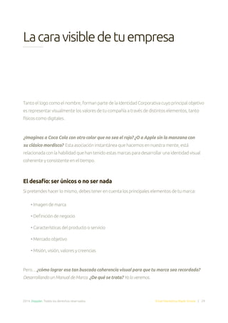 2014. Doppler. Todos los derechos reservados. Email Marketing Made Simple | 29
Lacaravisibledetuempresa
Tanto el logo como el nombre, forman parte de la Identidad Corporativa cuyo principal objetivo
es representar visualmente los valores de tu compañía a través de distintos elementos, tanto
físicos como digitales.
¿Imaginas a Coca Cola con otro color que no sea el rojo? ¿O a Apple sin la manzana con
su clásico mordisco? Esta asociación instantánea que hacemos en nuestra mente, está
relacionada con la habilidad que han tenido estas marcas para desarrollar una identidad visual
coherente y consistente en el tiempo.
El desafío: ser únicos o no ser nada
Si pretendes hacer lo mismo, debes tener en cuenta los principales elementos de tu marca:
• Imagen de marca
• Definición de negocio
• Características del producto o servicio
• Mercado objetivo
• Misión, visión, valores y creencias
Pero…¿cómo lograr esa tan buscada coherencia visual para que tu marca sea recordada?
Desarrollando un Manual de Marca. ¿De qué se trata? Ya lo veremos.
 