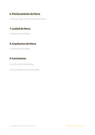 2014. Doppler. Todos los derechos reservados. Email Marketing Made Simple | 3
6. Posicionamiento de Marca
a. Ocupa un lugar en la mente de las personas.
7. Lealtad de Marca
a. Haz que amen tu Marca.
8. Arquitectura de Marca
a. Construyendo tu Marca.
	
9. Conclusiones
a. Los SÍ y los NO del Branding.
b. La incansable lucha contra el olvido.
 