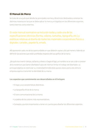 2014. Doppler. Todos los derechos reservados. Email Marketing Made Simple | 30
El Manual de Marca
Se trata de una guía que detalla las principales normas y directrices destinadas a orientar las
distintas maneras en las que se debe aplicar la marca y el logotipo en los diferentes soportes,
tanto internos como externos.
En este manual normativo se incluirán todas y cada una de las
especificaciones técnicas (forma, colores, tamaños, tipografía, etc.) y
estéticas relativas al diseño de todos los materiales corporativos físicos o
digitales: carteles, papelería, emails.
Allíapareceráncadaunadelasoportunidadesenquedeberánusarseydequémanera.Ademásse
definiránlasaccionesqueestánprohibidasrespectodelusográficodelamarca.
¿De qué sirve invertir tiempo, esfuerzo y dinero si luego el logo y el nombre no se van a dar a conocer
de la manera en que fueron diseñados? Lejos de intentar limitar el trabajo del diseñador, su
principal objetivo es estimular su creatividad brindándole pautas claras acerca de cómo la
empresa aspira a transmitir la identidad de su marca.
Los aspectos que comúnmente son desarrollados en él incluyen:
• El logo y sus características distintivas.
• La tipografía oficial de la marca.
• El tono comunicacional de la misma.
• La paleta de los colores más representativos.
• Consejos y puntos importantes a tener en cuenta para diseñar los diferentes soportes.
 