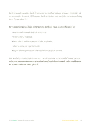 2014. Doppler. Todos los derechos reservados. Email Marketing Made Simple | 31
Existen manuales sencillos donde únicamente se especifican colores, tamaños y tipografías, así
como manuales de más de 1.000 páginas donde se detallan cada uno de los elementos y el caso
específico de aplicación.
La verdadera importancia de contar con una identidad visual consistente reside en:
• Aumentar el reconocimiento de la empresa.
• Incrementar la visibilidad.
• Desarrollar la confianza por parte de los empleados.
• Ahorrar costos por estandarización.
• Lograr la homogeneidad de criterios a la hora de aplicar la marca.
Una vez diseñada tu estrategia de marca por completo: nombre, logo e identidad visual en general,
solo resta comunicar esa marca, y quizás el desafío más importante de todos: posicionarla
en la mente de las personas. ¿Podrás?
 
