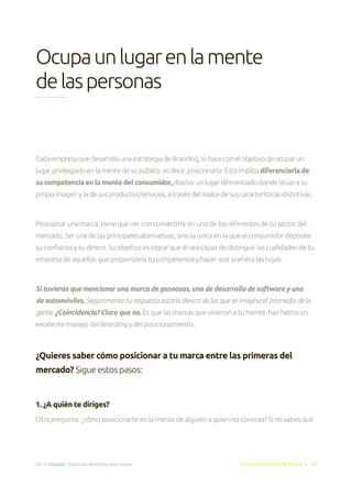 2014. Doppler. Todos los derechos reservados. Email Marketing Made Simple | 33
Ocupaunlugarenlamente
delaspersonas
CadaempresaquedesarrollaunaestrategiadeBranding,lohaceconelobjetivodeocuparun
lugarprivilegiadoenlamentedesupúblico,esdecir,posicionarla.Estoimplica diferenciarla de
su competencia en la mente del consumidor,diseñarunlugardiferenciadodondesituarasu
propiaimagenyladesusproductos/servicios,atravésdelrealcedesuscaracterísticasdistintivas.
Posicionar una marca, tiene que ver con convertirte en uno de los referentes de tu sector del
mercado. Ser una de las principales alternativas, sino la única en la que el consumidor deposite
su confianza y su dinero. Su objetivo es lograr que él sea capaz de distinguir las cualidades de tu
empresa de aquellas que proporciona tu competencia y hacer que prefiera las tuyas.
Si tuvieras que mencionar una marca de gaseosas, una de desarrollo de software y una
de automóviles. Seguramente tu respuesta estaría dentro de las que se imagina el promedio de la
gente. ¿Coincidencia? Claro que no. Es que las marcas que vinieron a tu mente, han hecho un
excelente manejo del Branding y del posicionamiento.
¿Quieres saber cómo posicionar a tu marca entre las primeras del
mercado? Sigue estos pasos:
1. ¿A quién te diriges?
Otra pregunta: ¿cómo posicionarte en la mente de alguien a quien no conoces? Si no sabes qué
 