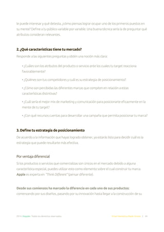 2014. Doppler. Todos los derechos reservados. Email Marketing Made Simple | 34
le puede interesar y qué detesta, ¿cómo piensas lograr ocupar uno de los primeros puestos en
su mente? Define a tu público variable por variable. Una buena técnica sería la de preguntar qué
atributos consideran relevantes.
2. ¿Qué características tiene tu mercado?
Responde a las siguientes preguntas y obtén una noción más clara:
• ¿Cuáles son los atributos del producto o servicio ante los cuales tu target reacciona
favorablemente?
• ¿Quiénes son tus competidores y cuál es su estrategia de posicionamiento?
• ¿Cómo son percibidas las diferentes marcas que compiten en relación a estas
características distintivas?
• ¿Cuál sería el mejor mix de marketing y comunicación para posicionarte eficazmente en la
mente de tu target?
• ¿Con qué recursos cuentas para desarrollar una campaña que permita posicionar tu marca?
3. Define tu estrategia de posicionamiento
De acuerdo a la información que hayas logrado obtener, ya estarás listo para decidir cuál es la
estrategia que puede resultarte más efectiva.
Por ventaja diferencial
Si los productos o servicios que comercializas son únicos en el mercado debido a alguna
característica especial, puedes utilizar esto como elemento sobre el cual construir tu marca.
Apple es experta en “Think Different” (pensar diferente).
Desde sus comienzos ha marcado la diferencia en cada uno de sus productos:
comenzando por sus diseños, pasando por su innovación hasta llegar a la construcción de su
 