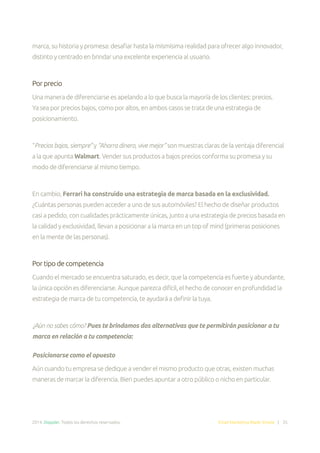 2014. Doppler. Todos los derechos reservados. Email Marketing Made Simple | 35
marca, su historia y promesa: desafiar hasta la mismísima realidad para ofrecer algo innovador,
distinto y centrado en brindar una excelente experiencia al usuario.
Por precio
Una manera de diferenciarse es apelando a lo que busca la mayoría de los clientes: precios.
Ya sea por precios bajos, como por altos, en ambos casos se trata de una estrategia de
posicionamiento.
“Precios bajos, siempre” y “Ahorra dinero, vive mejor” son muestras claras de la ventaja diferencial
a la que apunta Walmart. Vender sus productos a bajos precios conforma su promesa y su
modo de diferenciarse al mismo tiempo.
En cambio, Ferrari ha construido una estrategia de marca basada en la exclusividad.
¿Cuántas personas pueden acceder a uno de sus automóviles? El hecho de diseñar productos
casi a pedido, con cualidades prácticamente únicas, junto a una estrategia de precios basada en
la calidad y exclusividad, llevan a posicionar a la marca en un top of mind (primeras posiciones
en la mente de las personas).
Por tipo de competencia
Cuando el mercado se encuentra saturado, es decir, que la competencia es fuerte y abundante,
la única opción es diferenciarse. Aunque parezca difícil, el hecho de conocer en profundidad la
estrategia de marca de tu competencia, te ayudará a definir la tuya.
¿Aún no sabes cómo? Pues te brindamos dos alternativas que te permitirán posicionar a tu
marca en relación a tu competencia:
Posicionarse como el opuesto
Aún cuando tu empresa se dedique a vender el mismo producto que otras, existen muchas
maneras de marcar la diferencia. Bien puedes apuntar a otro público o nicho en particular.
 