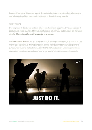 2014. Doppler. Todos los derechos reservados. Email Marketing Made Simple | 36
Puedes diferenciarte claramente a partir de tu identidad visual o hacerlo en base a la promesa
que le haces a tu público, mostrando que la tuya es diametralmente opuesta.
NIKE Y ADIDAS
Dos empresas dedicadas a la venta de calzado e indumentaria deportiva. En lo que respecta al
producto, no existe una clara diferencia que haga que una persona pudiera elegir una por sobre
otra. La diferencia radica en otro aspecto: su promesa.
La estrategia de Nike apunta a la competitividad, la pasión por el deporte, la confianza en uno
mismo para superarse, al mismo tiempo que pone al individualismo como un valor primario
para alcanzar nuestras metas. Su lema “Just do it” (Solo hazlo) encierra un mensaje motivador,
destinado a incentivar a que cada uno haga lo que quiera hacer, sin pensar en el resultado.
 