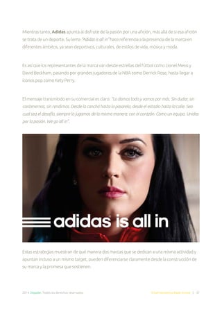 2014. Doppler. Todos los derechos reservados. Email Marketing Made Simple | 37
Mientras tanto, Adidas apunta al disfrute de la pasión por una afición, más allá de si esa afición
se trata de un deporte. Su lema “Adidas is all in” hace referencia a la presencia de la marca en
diferentes ámbitos, ya sean deportivos, culturales, de estilos de vida, música y moda.
Es así que los representantes de la marca van desde estrellas del fútbol como Lionel Messi y
David Beckham, pasando por grandes jugadores de la NBA como Derrick Rose, hasta llegar a
íconos pop como Kety Perry.
El mensaje transmitido en su comercial es claro: “Lo damos todo y vamos por más. Sin dudar, sin
contenernos, sin rendirnos. Desde la cancha hasta la pasarela, desde el estadio hasta la calle. Sea
cual sea el desafío, siempre lo jugamos de la misma manera: con el corazón. Como un equipo. Unidos
por la pasión. We go all in”.
Estas estrategias muestran de qué manera dos marcas que se dedican a una misma actividad y
apuntan incluso a un mismo target, pueden diferenciarse claramente desde la construcción de
su marca y la promesa que sostienen.
 