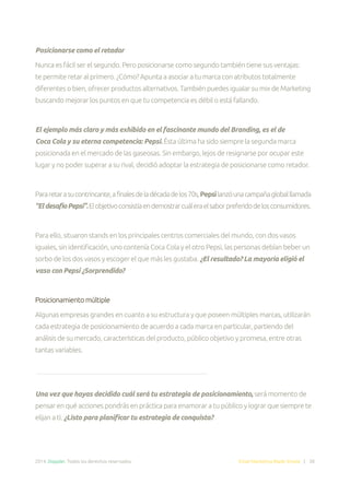 2014. Doppler. Todos los derechos reservados. Email Marketing Made Simple | 38
Posicionarse como el retador
Nunca es fácil ser el segundo. Pero posicionarse como segundo también tiene sus ventajas:
te permite retar al primero. ¿Cómo? Apunta a asociar a tu marca con atributos totalmente
diferentes o bien, ofrecer productos alternativos. También puedes igualar su mix de Marketing
buscando mejorar los puntos en que tu competencia es débil o está fallando.
El ejemplo más claro y más exhibido en el fascinante mundo del Branding, es el de
Coca Cola y su eterna competencia: Pepsi. Ésta última ha sido siempre la segunda marca
posicionada en el mercado de las gaseosas. Sin embargo, lejos de resignarse por ocupar este
lugar y no poder superar a su rival, decidió adoptar la estrategia de posicionarse como retador.
Pararetarasucontrincante,afinalesdeladécadadelos70s,Pepsilanzóunacampañagloballlamada
“EldesafíoPepsi”.Elobjetivoconsistíaendemostrarcuáleraelsaborpreferidodelosconsumidores.
Para ello, situaron stands en los principales centros comerciales del mundo, con dos vasos
iguales, sin identificación, uno contenía Coca Cola y el otro Pepsi, las personas debían beber un
sorbo de los dos vasos y escoger el que más les gustaba. ¿El resultado? La mayoría eligió el
vaso con Pepsi ¿Sorprendido?
Posicionamiento múltiple
Algunas empresas grandes en cuanto a su estructura y que poseen múltiples marcas, utilizarán
cada estrategia de posicionamiento de acuerdo a cada marca en particular, partiendo del
análisis de su mercado, características del producto, público objetivo y promesa, entre otras
tantas variables.
Una vez que hayas decidido cuál será tu estrategia de posicionamiento, será momento de
pensar en qué acciones pondrás en práctica para enamorar a tu público y lograr que siempre te
elijan a ti. ¿Listo para planificar tu estrategia de conquista?
 