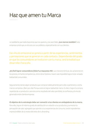 2014. Doppler. Todos los derechos reservados. Email Marketing Made Simple | 40
HazqueamentuMarca
La realidad es que todos buscamos que nos quieran y nos sean fieles. ¡Las marcas también! Cada
empresaconstruyeunvínculoconsuspúblicos,especialmenteconsusclientes.
Ese vínculo emocional se genera a partir de las experiencias, sentimientos
y percepciones que se generan en cada contacto. Dependiendo del grado
en que los consumidores se involucren con tu marca, será la lealtad que
desarrollen hacia ella.
¿Es fácil lograr consumidores fieles? La respuesta: NO.Lascrisiseconómicas,lasvariacionesen
losprecios,lafuertecompetencia,entreotrosfactores,hacencasiimposiblelograrlatanansiada
lealtaddelconsumidor.
Seguramentetienesalgúnproductoquecomprashabitualmenteperosólosiperteneceacierta
marcaoempresa.¡Bienporella!Porqueestoeslograrlealtaddemarca.Esdecir,lograrlacompra
repetidadeunproductooserviciocomoresultadodelvalorpercibido,laconfianzayelvínculo
generadoentrecliente-empresa.
El objetivo de tu estrategia debe ser: convertir a tus clientes en embajadores de tu marca.
Paraello,lograrelmáximogradodesatisfacciónenrelaciónatusproductosyaumentarla
percepcióndevaloragregadoqueaportesasusexperienciasdeconsumo,seráningredientes
imprescindiblesdelarecetadeléxitodetuBranding.
 