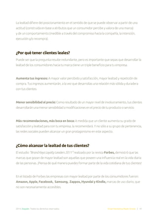 2014. Doppler. Todos los derechos reservados. Email Marketing Made Simple | 41
La lealtad difiere del posicionamiento en el sentido de que se puede observar a partir de una
actitud (construida en base a atributos que un consumidor percibe y valora de una marca)
y de un comportamiento (medible a través del compromiso hacia la compañía, la intención,
ejecución y/o recompra).
¿Por qué tener clientes leales?
Puede ser que la pregunta resulte redundante, pero es importante que sepas que desarrollar la
lealtad de los consumidores hacia tu marca tiene un triple beneficio para tu empresa.
Aumenta tus ingresos: A mayor valor percibido y satisfacción, mayor lealtad y repetición de
compra. Tus ingresos aumentarán, a la vez que desarrollas una relación más sólida y duradera
con tus clientes.
Menor sensibilidad al precio: Comoresultadodeunmayorniveldeinvolucramiento,tusclientes
desarrollaránunamenorsensibilidadamodificacionesenelpreciodetuproductooservicio.
Más recomendaciones, más boca en boca: A medida que un cliente aumenta su grado de
satisfacción y lealtad para con tu empresa, la recomendará. Y no sólo a su grupo de pertenencia,
las redes sociales pueden alcanzar un gran protagonismo en este aspecto.
¿Cómo alcanzar la lealtad de tus clientes?
El estudio “Brand Keys Loyalty Leaders 2011” realizado por la revista Forbes, demostró que las
marcas que gozan de mayor lealtad son aquellas que poseen una influencia real en la vida diaria
de las personas. ¡Piensa de qué manera puedes formar parte de la vida cotidiana de tus clientes!
En el listado de Forbes las empresas con mayor lealtad por parte de los consumidores fueron:
Amazon, Apple, Facebook, Samsung, Zappos, Hyundai y Kindle, marcas de uso diario, que
no son necesariamente accesibles.
 