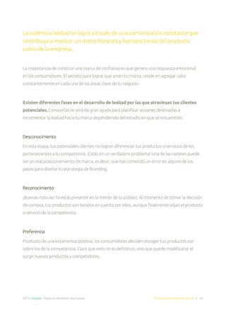 2014. Doppler. Todos los derechos reservados. Email Marketing Made Simple | 42
La auténtica lealtad se logra a través de una comunicación constante que
contribuya a mostrar un rostro honesto y humano tanto del producto
como de la empresa.
La importancia de construir una marca de confianza es que genera una respuesta emocional
en los consumidores. El secreto para lograr que amen tu marca, reside en agregar valor
constantemente en cada una de las áreas clave de tu negocio.
Existen diferentes fases en el desarrollo de lealtad por las que atraviesan tus clientes
potenciales. Conocerlas te será de gran ayuda para planificar acciones destinadas a
incrementar la lealtad hacia tu marca dependiendo del estadío en que se encuentren.
Desconocimiento
En esta etapa, tus potenciales clientes no logran diferenciar tus productos o servicios de los
pertenecientes a tu competencia. ¡Estás en un verdadero problema! Una de las razones puede
ser un mal posicionamiento de marca, es decir, que has cometido un error en alguno de los
pasos para diseñar tu estrategia de Branding.
Reconocimiento
¡Buenas noticias! Ya estás presente en la mente de tu público. Al momento de tomar la decisión
de compra, tus productos son tenidos en cuenta por ellos, aunque finalmente elijan el producto
o servicio de la competencia.
Preferencia
Producto de una experiencia positiva, los consumidores deciden escoger tus productos por
sobre los de la competencia. Claro que esto no es definitivo, sino que puede modificarse al
surgir nuevos productos y competidores.
 
