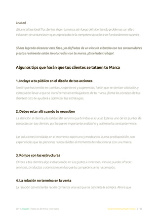 2014. Doppler. Todos los derechos reservados. Email Marketing Made Simple | 43
Lealtad
¡Estaeslafaseideal!Tusclienteseligentumarca,aúnluegodehabertenidoproblemasconellao
inclusoencircunstanciasenqueunproductodelacompetenciapudieraserfuncionalmentesuperior.
Si has logrado alcanzar esta fase, ya disfrutas de un vínculo estrecho con tus consumidores
y estos realmente están involucrados con tu marca. ¡Excelente trabajo!
Algunos tips que harán que tus clientes se tatúen tu Marca
1. Incluye a tu público en el diseño de tus acciones
Sentir que has tenido en cuenta sus opiniones y sugerencias, harán que se sientan valorados y
esto puede llevar a que se transformen en embajadores de tu marca. ¡Toma los consejos de tus
clientes! Esto te ayudará a optimizar tus estrategias.
2. Debes estar allí cuando te necesiten
La atención al cliente y la calidad del servicio que brindas es crucial. Este es uno de los puntos de
contacto con tus clientes, por lo que es importante analizarlo y optimizarlo constantemente.
Las soluciones brindadas en el momento oportuno y mostrando buena predisposición, son
experiencias que las personas nunca olvidan al momento de relacionarse con una marca.
3. Rompe con las estructuras
Ofrece a tus clientes algo extra basado en sus gustos e intereses. Incluso puedes ofrecer
servicios, productos o atenciones en las que tu competencia no ha pensado.
4. La relación no termina en la venta
La relación con el cliente recién comienza una vez que se concreta la compra. Ahora que
 