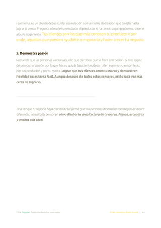 2014. Doppler. Todos los derechos reservados. Email Marketing Made Simple | 44
realmente es un cliente debes cuidar esa relación con la misma dedicación que tuviste hasta
lograr la venta. Pregunta cómo le ha resultado el producto, si ha tenido algún problema, si tiene
alguna sugerencia. Tus clientes son los que más conocen tu producto y por
ende, aquellos que pueden ayudarte a mejorarlo y hacer crecer tu negocio.
5. Demuestra pasión
Recuerda que las personas valoran aquello que perciben que se hace con pasión. Si eres capaz
de demostrar pasión por lo que haces, quizás tus clientes desarrollen ese mismo sentimiento
por tus productos y por tu marca. Lograr que tus clientes amen tu marca y demuestren
fidelidad no es tarea fácil. Aunque después de todos estos consejos, estás cada vez más
cerca de lograrlo.
Una vez que tu negocio haya crecido de tal forma que sea necesario desarrollar estrategias de marca
diferentes, necesitarás pensar en cómo diseñar la arquitectura de tu marca. Planos, escuadras
y ¡manos a la obra!
 