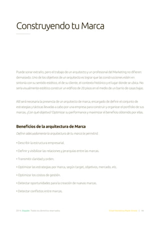 2014. Doppler. Todos los derechos reservados. Email Marketing Made Simple | 46
ConstruyendotuMarca
Puedesonarextraño,peroeltrabajodeunarquitectoyunprofesionaldelMarketingnodifieren
demasiado.Unodelosobjetivosdeunarquitectoeslograrquelasconstruccionesesténen
sintoníaconsusentidoestético,eldesucliente,elcontextohistóricoyellugardondeseubica.No
seríavisualmenteestéticoconstruirunedificiode20pisosenelmediodeunbarriodecasasbajas.
Allíseránecesarialapresenciadeunarquitectodemarca,encargadodedefinirelconjuntode
estrategiasytácticasllevadasacaboporunaempresaparaconstruiryorganizarelportfoliodesus
marcas.¿Conquéobjetivo?Optimizarsuperformanceymaximizarelbeneficioobtenidoporellas.
Beneficios de la arquitectura de Marca
Definir adecuadamente la arquitectura de tu marca te permitirá:
• Describir la estructura empresarial.
• Definir y visibilizar las relaciones y jerarquías entre las marcas.
• Transmitir claridad y orden.
• Optimizar las estrategias por marca, según target, objetivos, mercado, etc.
• Optimizar los costos de gestión.
• Detectar oportunidades para la creación de nuevas marcas.
• Detectar conflictos entre marcas.
 