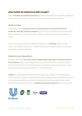 2014. Doppler. Todos los derechos reservados. Email Marketing Made Simple | 47
¿Qué modelo de arquitectura debo escoger?
Existen4modelosdearquitecturademarca.Sueleccióndependerádetusobjetivosestratégicos,
losrecursosconquecuentesparallevarloacaboylascaracterísticasdetusproductos.
Modelo monolítico
Consiste en el uso de una única marca a nivel corporativo y comercial en todos los
productos, servicios y líneas de negocio. Esta alternativa, es utilizada por empresas que han
sido muy exitosas con su primer producto y deciden apalancarse en la imagen positiva de la
marca.
Un claro ejemplo del uso de este modelo de arquitectura es YAMAHA. Bajo una misma
marca, incluye desde instrumentos musicales hasta productos de golf, equipos de audio para
automóviles, incluso motocicletas.
Modelo de marcas independientes
Se basa en desarrollar una marca fuerte e independiente para cada uno de los productos
de la empresa. Utilizar una estrategia de este tipo, puede resultar eficaz cuando tu objetivo
es ofrecer productos en un mismo mercado pero orientados a diferentes segmentos. Incluso
algunas de las marcas pueden competir en un mismo segmento.
Unilever esunaempresamultinacionacionalcompuestapormúltiplesmarcasdedicadasala
comercializacióndevariadosproductos:desdecomidasybebidashastaproductosparalahigiene
yelcuidadopersonal.Alsertanvariadossusproductoshatenidoqueoptarporestemodelo,
creandomarcasindependientescomo:Hellmann’s, Skip, Dove, Cif, Knorr, entremuchasotras.
 