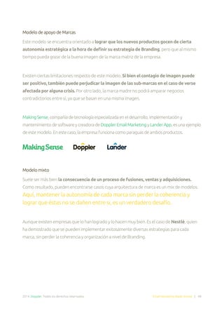 2014. Doppler. Todos los derechos reservados. Email Marketing Made Simple | 48
Modelo de apoyo de Marcas
Este modelo se encuentra orientado a lograr que los nuevos productos gocen de cierta
autonomía estratégica a la hora de definir su estrategia de Branding, pero que al mismo
tiempo pueda gozar de la buena imagen de la marca matriz de la empresa.
Existen ciertas limitaciones respecto de este modelo. Si bien el contagio de imagen puede
ser positivo, también puede perjudicar la imagen de las sub-marcas en el caso de verse
afectada por alguna crisis. Por otro lado, la marca madre no podrá amparar negocios
contradictorios entre sí, ya que se basan en una misma imagen.
MakingSense,compañíadetecnologíaespecializadaeneldesarrollo,implementacióny
mantenimientodesoftwareycreadoradeDopplerEmailMarketingyLanderApp,esunaejemplo
deestemodelo.Enestecaso,laempresafuncionacomoparaguasdeambosproductos.
Modelo mixto
Suele ser más bien la consecuencia de un proceso de fusiones, ventas y adquisiciones.
Como resultado, pueden encontrarse casos cuya arquitectura de marca es un mix de modelos.
Aquí, mantener la autonomía de cada marca sin perder la coherencia y
lograr que éstas no se dañen entre si, es un verdadero desafío.
Aunque existen empresas que lo han logrado y lo hacen muy bien. Es el caso de Nestlé, quien
ha demostrado que se pueden implementar exitosamente diversas estrategias para cada
marca, sin perder la coherencia y organización a nivel de Branding.
 