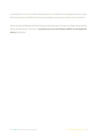2014. Doppler. Todos los derechos reservados. Email Marketing Made Simple | 49
La elección de uno u otro modelo estará basada en un análisis de la estrategia de marca, según
todos los aspectos que definimos antes, para adoptar aquel que te resulte más conveniente.
¡Ahora sí! Estamos llegando al final de esta guía sobre Branding. Para que no olvides ninguno de los
puntos que abordamos, hacemos un resumen con los Sí y los NO para definir tu estrategia de
marca. ¡Veámoslos!
 