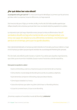 2014. Doppler. Todos los derechos reservados. Email Marketing Made Simple | 5
¿Por qué debes leer este eBook?
La pregunta sería ¿por qué no? Tu marca será lo que te identifique. Lo primero que las personas
perciban sobre tu empresa, lo que te diferencie y te haga especial.
Unamarcaesmásqueunlogoyunnombre,eselloymuchomás.Sontodosaquellosaspectosque
reflejanelespíritudetuempresa,quetepermitencrearunarelaciónestrechayespecialcontupúblico.
La respuesta a por qué seguir leyendo es esta: porque la meta es diferenciarse. Pero el
verdadero desafío es lograrlo manteniendo una homogeneidad, una
única voz capaz de adaptarse a los diferentes contextos. Una historia que
perdure en el tiempo, pero que no quede obsoleta.
Estematerialestádestinadoaempresasqueestániniciandoenelmercadoyquebuscanobtenerunlugar
enél.EmpresasquesabenqueparalograrlonecesitandeunaestrategiadeMarketingbienpensada.
Por otro lado, este eBook puede resultar un aporte muy valioso para aquellas organizaciones,
que si bien ya se encuentran instaladas, buscan nuevos horizontes a donde expandirse.
Esta guía te ayudará a saber:
• Qué es el Branding y cúal es su importancia para el crecimiento de tu empresa.
• Cómo diseñar una estrategia de Branding de acuerdo a tu público y objetivos.
• Qué elementos componen el Branding y tips para desarrollarlos.
• Cómo lograr la lealtad a tu marca.
• Casos de empresas que saben muy bien cómo hacer un Branding efectivo.
• Lo que te conviene hacer y lo que no en Branding.
¿Te animas a explorar el maravilloso mundo del Branding? ¡Adelante!
 