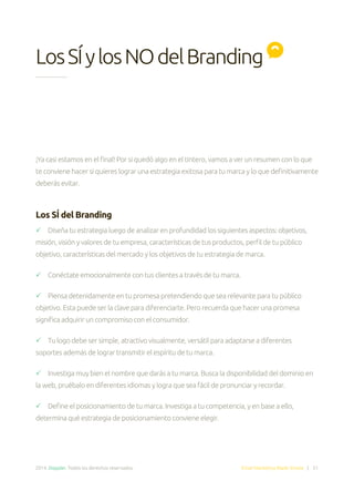 2014. Doppler. Todos los derechos reservados. Email Marketing Made Simple | 51
LosSÍylosNOdelBranding
¡Ya casi estamos en el final! Por si quedó algo en el tintero, vamos a ver un resumen con lo que
te conviene hacer si quieres lograr una estrategia exitosa para tu marca y lo que definitivamente
deberás evitar.
Los SÍ del Branding
 Diseña tu estrategia luego de analizar en profundidad los siguientes aspectos: objetivos,
misión, visión y valores de tu empresa, características de tus productos, perfil de tu público
objetivo, características del mercado y los objetivos de tu estrategia de marca.
 Conéctate emocionalmente con tus clientes a través de tu marca.
 Piensa detenidamente en tu promesa pretendiendo que sea relevante para tu público
objetivo. Esta puede ser la clave para diferenciarte. Pero recuerda que hacer una promesa
significa adquirir un compromiso con el consumidor.
 Tu logo debe ser simple, atractivo visualmente, versátil para adaptarse a diferentes
soportes además de lograr transmitir el espíritu de tu marca.
 Investiga muy bien el nombre que darás a tu marca. Busca la disponibilidad del dominio en
la web, pruébalo en diferentes idiomas y logra que sea fácil de pronunciar y recordar.
 Define el posicionamiento de tu marca. Investiga a tu competencia, y en base a ello,
determina qué estrategia de posicionamiento conviene elegir.
 