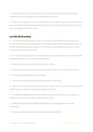 2014. Doppler. Todos los derechos reservados. Email Marketing Made Simple | 52
 Planifica cada punto de contacto con los consumidores pensando en brindar la mejor
experiencia, siempres atendiendo a sus necesidades e intereses.
 Diseña una arquitectura de marca pensando en brindar autonomía a cada una de ellas, a la
vez que brindas una imagen de coherencia global, procurando lograr la sinergia entre las sub-
marcas y el apoyo de la marca matriz.
Los NO del Branding
 Una marca no es únicamente un logo, un nombre o su identidad visual. Es la respuesta
emocional construida por las personas en base a la percepción que ha desarrollado a partir de
los distintos contactos que ha tenido con la empresa y sus productos. No pienses a la marca
únicamente desde el aspecto visual.
 No realizar una investigación previa de la empresa, su público objetivo y características del
mercado para definir una estrategia en base a datos.
 Diseñar una arquitectura de marca compleja y confusa.
 Hacer una promesa que luego no puedas cumplir a través de tus productos o servicios.
 No respetar la identidad visual de tu marca.
 Construir una estrategia que no pueda sostenerse a largo plazo.
 Posicionar tu marca en mercados equivocados. Presentarla en lugares y eventos o asociarla
a personas que no están vinculados a los valores de la misma.
 No responder rápidamente y en forma adecuada a los requerimientos de tus clientes y
descontinuar la relación con ellos una vez lograda la venta.
 Perderdevistalosatributosdefinidosparalamarca,enbuscadeganarlemercadoala
competencia.
 Cambiar constantemente a través de estrategias de rebranding.
 