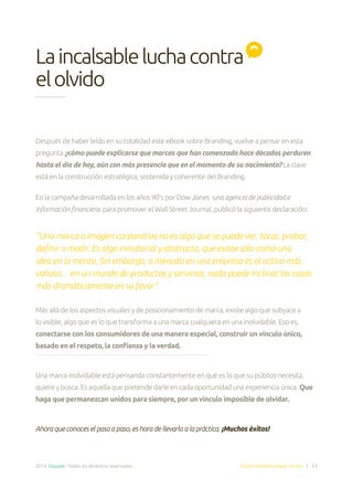 2014. Doppler. Todos los derechos reservados. Email Marketing Made Simple | 53
Después de haber leído en su totalidad este eBook sobre Branding, vuelve a pensar en esta
pregunta ¿cómo puede explicarse que marcas que han comenzado hace décadas perduren
hasta el día de hoy, aún con más presencia que en el momento de su nacimiento? La clave
está en la construcción estratégica, sostenida y coherente del Branding.
En la campaña desarrollada en los años 90’s por Dow Jones -una agencia de publicidad e
información financiera- para promover el Wall Street Journal, publicó la siguiente declaración:
“Una marca o imagen corporativa no es algo que se puede ver, tocar, probar,
definir o medir. Es algo inmaterial y abstracto, que existe sólo como una
idea en la mente. Sin embargo, a menudo en una empresa es el activo más
valioso… en un mundo de productos y servicios, nada puede inclinar las cosas
más dramáticamente en su favor”.
Más allá de los aspectos visuales y de posicionamiento de marca, existe algo que subyace a
lo visible, algo que es lo que transforma a una marca cualquiera en una inolvidable. Eso es,
conectarse con los consumidores de una manera especial, construir un vínculo único,
basado en el respeto, la confianza y la verdad.
Una marca inolvidable está pensanda constantemente en qué es lo que su público necesita,
quiere y busca. Es aquella que pretende darle en cada oportunidad una experiencia única. Que
haga que permanezcan unidos para siempre, por un vínculo imposible de olvidar.
Ahora que conoces el paso a paso, es hora de llevarlo a la práctica. ¡Muchos éxitos!
Laincalsableluchacontra
elolvido
 