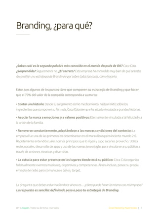 2014. Doppler. Todos los derechos reservados. Email Marketing Made Simple | 7
Branding,¿paraqué?
¿Sabes cuál es la segunda palabra más conocida en el mundo después de OK? Coca Cola.
¿Sorprendido? Seguramente no. ¿El secreto? Esta empresa ha entendido muy bien de qué se trata
desarrollar una estrategia de Branding y por sobre todas las cosas, cómo hacerlo.
Estos son algunos de los puntos clave que componen su estrategia de Branding y que hacen
que el 70% del valor de la compañía corresponda a su marca:
•Contarunahistoria:Desdesusurgimientocomomedicamento,hastaelmitosobrelos
ingredientesquecomponensufórmula,CocaColasiemprehaestadovinculadaagrandeshistorias.
• Asociar la marca a emociones y a valores positivos: Eternamente vinculada a la felicidad y a
la unión de la familia.
• Renovarse constantemente, adaptándose a las nuevas condiciones del contexto: La
empresa fue una de las primeras en desembarcar en el maravilloso pero incierto mundo 2.0.
Rápidamente entendió cuáles son los principios que lo rigen y supo sacarles provecho. Utiliza
redes sociales, desarrollo de apps y uso de las nuevas tecnologías para vincularse a su público a
través de acciones creativas y divertidas.
• La astucia para estar presente en los lugares donde está su público: Coca Cola organiza
habitualmente eventos musicales, deportivos y competencias. Ahora incluso, posee su propia
emisora de radio para comunicarse con su target.
La pregunta que debes estar haciéndote ahora es…¿cómo puedo hacer lo mismo con mi empresa?
La respuesta es sencilla: definiendo paso a paso tu estrategia de Branding.
 