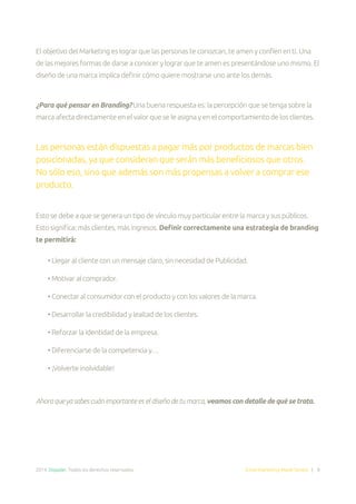 2014. Doppler. Todos los derechos reservados. Email Marketing Made Simple | 8
El objetivo del Marketing es lograr que las personas te conozcan, te amen y confíen en ti. Una
de las mejores formas de darse a conocer y lograr que te amen es presentándose uno mismo. El
diseño de una marca implica definir cómo quiere mostrarse uno ante los demás.
¿Para qué pensar en Branding? Una buena respuesta es: la percepción que se tenga sobre la
marca afecta directamente en el valor que se le asigna y en el comportamiento de los clientes.
Las personas están dispuestas a pagar más por productos de marcas bien
posicionadas, ya que consideran que serán más beneficiosos que otros.
No sólo eso, sino que además son más propensas a volver a comprar ese
producto.
Esto se debe a que se genera un tipo de vínculo muy particular entre la marca y sus públicos.
Esto significa: más clientes, más ingresos. Definir correctamente una estrategia de branding
te permitirá:
• Llegar al cliente con un mensaje claro, sin necesidad de Publicidad.
• Motivar al comprador.
• Conectar al consumidor con el producto y con los valores de la marca.
• Desarrollar la credibilidad y lealtad de los clientes.
• Reforzar la identidad de la empresa.
• Diferenciarse de la competencia y…
• ¡Volverte inolvidable!
Ahora que ya sabes cuán importante es el diseño de tu marca, veamos con detalle de qué se trata.
 