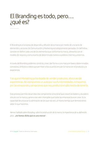 2014. Doppler. Todos los derechos reservados. Email Marketing Made Simple | 9
El Branding es el proceso de desarrollo y difusión de la marca por medio de una serie de
elementos y acciones de Comunicación y Marketing estratégicamente pensadas. En definitiva,
consiste en definir cada uno de los elementos que conforman la marca, alinearlos con el
modelo de negocio y comunicarlos de determinada manera a públicos internos y externos.
A través del Branding podemos construir, crear, dar forma a una marca en base a determinados
conceptos, símbolos o ideas que permitan a los usuarios vincular la marca con el producto y la
experiencia.
Y es que el Marketing ya ha dejado de vender productos, ahora vende
experiencias. No compramos un auto por sus funcionalidades, lo hacemos
por las emociones y sensaciones que nos producirá el sólo hecho de tenerlo.
Este proceso permite desarrollar ese componente emocional que crea el verdadero y duradero
vínculo con la marca y genera ese valor intangible que todas las empresas buscan crear. Es la
capacidad de provocar la admiración de los que nos ven, al mismo tiempo que demostramos
saber lo que hacemos.
Hemos hablado sobre Branding, sobre la construcción de la marca, la importancia de su definición,
pero…¡no hemos dicho qué es una marca!
ElBrandingestodo,pero…
¿quées?
 