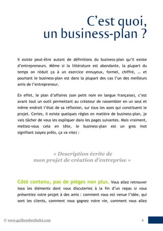 C’est quoi,
                      un business-plan ?
       Il existe peut-être autant de définitions du business-plan qu’il existe
       d’entrepreneurs. Même si la littérature est abondante, la plupart du
       temps on réduit ça à un exercice ennuyeux, formel, chiffré, … et
       pourtant le business-plan est dans la plupart des cas l’un des meilleurs
       amis de l’entrepreneur.

       En effet, le plan d’affaires (son petit nom en langue française), c’est
       avant tout un outil permettant au créateur de rassembler en un seul et
       même endroit l’état de sa réflexion, sur tous les axes qui constituent le
       projet. Certes, il existe quelques règles en matière de business-plan, je
       vais tâcher de vous les expliquer dans les pages suivantes. Mais vraiment,
       mettez-vous    cela   en   tête,   le    business-plan   est   un   gros   mot
       signifiant (soyez prêts, ça va vite) :




                      « Description écrite de
                mon projet de création d’entreprise »



       Côté contenu, pas de pièges non plus.                    Vous allez retrouver
       tous les éléments dont vous discuteriez à la fin d’un repas si vous
       présentiez votre projet à des amis : comment vous est venue l’idée, qui
       sont les clients, comment vous gagnez votre vie, comment vous allez



© www.guilhembertholet.com                                                        4
 