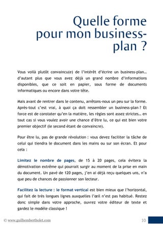 © www.guilhembertholet.com 10
Quelle forme
pour mon business-
plan ?
Vous voilà plutôt convaincu(e) de l’intérêt d’écrire un business-plan…
d’autant plus que vous avez déjà un grand nombre d’informations
disponibles, que ce soit en papier, sous forme de documents
informatiques ou encore dans votre tête.
Mais avant de rentrer dans le contenu, arrêtons-nous un peu sur la forme.
Après-tout c’est vrai, à quoi ça doit ressembler un business-plan ? Et
force est de constater qu’en la matière, les règles sont assez strictes… en
tout cas si vous voulez avoir une chance d’être lu, ce qui est bien votre
premier objectif (le second étant de convaincre).
Pour être lu, pas de grande révolution : vous devez faciliter la tâche de
celui qui tiendra le document dans les mains ou sur son écran. Et pour
cela :
Limitez le nombre de pages, de 15 à 20 pages, cela évitera la
démotivation extrême qui pourrait surgir au moment de la prise en main
du document. Un pavé de 120 pages, j’en ai déjà reçu quelques uns, n’a
que peu de chances de passionner son lecteur.
Facilitez la lecture : le format vertical est bien mieux que l’horizontal,
qui fait de très longues lignes auxquelles l’œil n’est pas habitué. Restez
donc simple dans votre approche, ouvrez votre éditeur de texte et
gardez le modèle classique !
 
