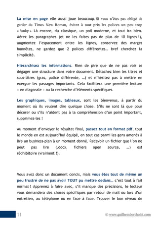 © www.guilhembertholet.com11
La mise en page elle aussi joue beaucoup. Si vous n’êtes pas obligé de
garder du Times New Roman, évitez à tout prix les polices un peu trop
« funky ». Là encore, du classique, un poil moderne, et tout ira bien.
Aérez les paragraphes (et ne les faites pas de plus de 10 lignes !),
augmentez l’espacement entre les lignes, conservez des marges
honnêtes, ne gardez que 2 polices différentes… bref cherchez la
simplicité.
Hiérarchisez les informations. Rien de pire que de ne pas voir se
dégager une structure dans votre document. Détachez bien les titres et
sous-titres (gras, police différente, …) et n’hésitez pas à mettre en
exergue les passages importants. Cela facilitera une première lecture
« en diagonale » ou la recherche d’éléments spécifiques.
Les graphiques, images, tableaux, sont les bienvenus, à partir du
moment où ils veulent dire quelque chose. S’ils ne sont là que pour
décorer ou s’ils n’aident pas à la compréhension d’un point important,
supprimez-les !
Au moment d’envoyer le résultat final, passez tout en format pdf, tout
le monde en est aujourd’hui équipé, en tout cas parmi les gens amenés à
lire un business-plan à un moment donné. Recevoir un fichier que l’on ne
peut pas lire (.docx, fichiers open source, …) est
rédhibitoire (vraiment !).
Vous avez donc un document concis, mais vous êtes tout de même un
peu frustré de ne pas avoir TOUT pu mettre dedans… c’est tout à fait
normal ! Apprenez à faire avec, s’il manque des précisions, le lecteur
vous demandera des choses spécifiques par retour de mail ou lors d’un
entretien, au téléphone ou en face à face. Trouver le bon niveau de
 