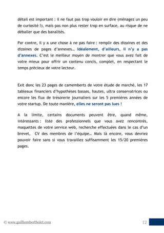 © www.guilhembertholet.com 12
détail est important : il ne faut pas trop vouloir en dire (ménagez un peu
de curiosité !), mais pas non plus rester trop en surface, au risque de ne
déballer que des banalités.
Par contre, il y a une chose à ne pas faire : remplir des dizaines et des
dizaines de pages d’annexes… Idéalement, d’ailleurs, il n’y a pas
d’annexes. C’est le meilleur moyen de montrer que vous avez fait de
votre mieux pour offrir un contenu concis, complet, en respectant le
temps précieux de votre lecteur.
Exit donc les 23 pages de camemberts de votre étude de marché, les 17
tableaux financiers d’hypothèses basses, hautes, ultra conservatrices ou
encore les flux de trésorerie journaliers sur les 5 premières années de
votre startup. De toute manière, elles ne seront pas lues !
A la limite, certains documents peuvent être, quand même,
intéressants : liste des professionnels que vous avez rencontrés,
maquettes de votre service web, recherche effectuées dans le cas d’un
brevet, CV des membres de l’équipe… Mais là encore, vous devriez
pouvoir faire sans si vous travaillez suffisamment les 15/20 premières
pages.
 