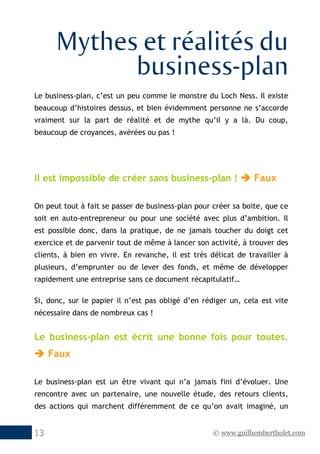 © www.guilhembertholet.com13
Mythes et réalités du
business-plan
Le business-plan, c’est un peu comme le monstre du Loch Ness. Il existe
beaucoup d’histoires dessus, et bien évidemment personne ne s’accorde
vraiment sur la part de réalité et de mythe qu’il y a là. Du coup,
beaucoup de croyances, avérées ou pas !
Il est impossible de créer sans business-plan !  Faux
On peut tout à fait se passer de business-plan pour créer sa boite, que ce
soit en auto-entrepreneur ou pour une société avec plus d’ambition. Il
est possible donc, dans la pratique, de ne jamais toucher du doigt cet
exercice et de parvenir tout de même à lancer son activité, à trouver des
clients, à bien en vivre. En revanche, il est très délicat de travailler à
plusieurs, d’emprunter ou de lever des fonds, et même de développer
rapidement une entreprise sans ce document récapitulatif…
Si, donc, sur le papier il n’est pas obligé d’en rédiger un, cela est vite
nécessaire dans de nombreux cas !
Le business-plan est écrit une bonne fois pour toutes.
 Faux
Le business-plan est un être vivant qui n’a jamais fini d’évoluer. Une
rencontre avec un partenaire, une nouvelle étude, des retours clients,
des actions qui marchent différemment de ce qu’on avait imaginé, un
 