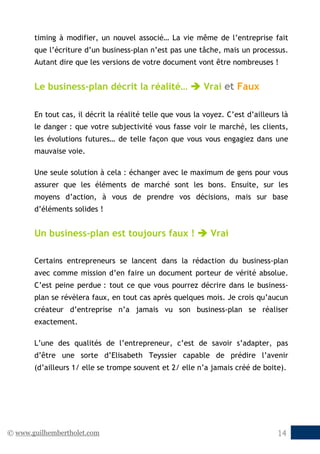 © www.guilhembertholet.com 14
timing à modifier, un nouvel associé… La vie même de l’entreprise fait
que l’écriture d’un business-plan n’est pas une tâche, mais un processus.
Autant dire que les versions de votre document vont être nombreuses !
Le business-plan décrit la réalité…  Vrai et Faux
En tout cas, il décrit la réalité telle que vous la voyez. C’est d’ailleurs là
le danger : que votre subjectivité vous fasse voir le marché, les clients,
les évolutions futures… de telle façon que vous vous engagiez dans une
mauvaise voie.
Une seule solution à cela : échanger avec le maximum de gens pour vous
assurer que les éléments de marché sont les bons. Ensuite, sur les
moyens d’action, à vous de prendre vos décisions, mais sur base
d’éléments solides !
Un business-plan est toujours faux !  Vrai
Certains entrepreneurs se lancent dans la rédaction du business-plan
avec comme mission d’en faire un document porteur de vérité absolue.
C’est peine perdue : tout ce que vous pourrez décrire dans le business-
plan se révèlera faux, en tout cas après quelques mois. Je crois qu’aucun
créateur d’entreprise n’a jamais vu son business-plan se réaliser
exactement.
L’une des qualités de l’entrepreneur, c’est de savoir s’adapter, pas
d’être une sorte d’Elisabeth Teyssier capable de prédire l’avenir
(d’ailleurs 1/ elle se trompe souvent et 2/ elle n’a jamais créé de boite).
 