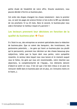 © www.guilhembertholet.com 16
petite étude de faisabilité de votre offre. Ensuite seulement, vous
pouvez décider d’écrire un business-plan.
Cet ordre des étapes changent les choses totalement : dans le premier
cas, ce sont les pages de science-fiction (c’est-à-dire le BP) qui décident
de vos prochains 12 ou 24 mois. Dans le second, le business-plan vous
aide à formaliser le meilleur moyen d’y parvenir !
Les lecteurs prennent leur décisions en fonction de la
qualité du business-plan  Faux
Si c’était le cas, des entreprises se seraient spécialisées dans la rédaction
de business-plan. Que ce soient des banquiers, des investisseurs, des
partenaires potentiels, … les gens qui lisent un business-plan (ou plutôt
qui le parcourent), prennent leur décision sur des choses beaucoup plus
subjectives, telles que la façon dont vous parlez, votre sympathie
ressentie, le secteur dans lequel vous vous lancez et le moment auquel
vous le faites, les gens qui vous ont recommandés, votre réaction aux
objections, la complémentarité de l’équipe… Ces éléments doivent
d’abord se sentir en vous. C’est sûr que c’est bien mieux si on peut les
retrouver AUSSI dans le business-plan (et en plus, on s’ennuiera moins en
le lisant…).
 