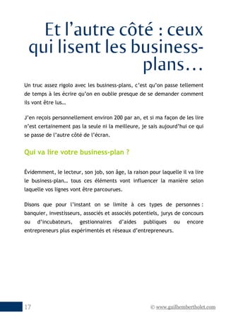© www.guilhembertholet.com17
Et l’autre côté : ceux
qui lisent les business-
plans…
Un truc assez rigolo avec les business-plans, c’est qu’on passe tellement
de temps à les écrire qu’on en oublie presque de se demander comment
ils vont être lus…
J’en reçois personnellement environ 200 par an, et si ma façon de les lire
n’est certainement pas la seule ni la meilleure, je sais aujourd’hui ce qui
se passe de l’autre côté de l’écran.
Qui va lire votre business-plan ?
Évidemment, le lecteur, son job, son âge, la raison pour laquelle il va lire
le business-plan… tous ces éléments vont influencer la manière selon
laquelle vos lignes vont être parcourues.
Disons que pour l’instant on se limite à ces types de personnes :
banquier, investisseurs, associés et associés potentiels, jurys de concours
ou d’incubateurs, gestionnaires d’aides publiques ou encore
entrepreneurs plus expérimentés et réseaux d’entrepreneurs.
 