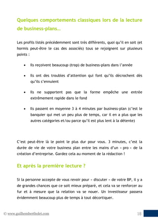 © www.guilhembertholet.com 18
Quelques comportements classiques lors de la lecture
de business-plans…
Les profils listés précédemment sont très différents, quoi qu’il en soit (et
hormis peut-être le cas des associés) tous se rejoignent sur plusieurs
points :
• Ils reçoivent beaucoup (trop) de business-plans dans l’année
• Ils ont des troubles d’attention qui font qu’ils décrochent dès
qu’ils s’ennuient
• Ils ne supportent pas que la forme empêche une entrée
extrêmement rapide dans le fond
• Ils passent en moyenne 3 à 4 minutes par business-plan (c’est le
banquier qui met un peu plus de temps, car il en a plus que les
autres catégories et/ou parce qu’il est plus lent à la détente)
C’est peut-être là le point le plus dur pour vous. 3 minutes, c’est la
durée de vie de votre business plan entre les mains d’un « pro » de la
création d’entreprise. Gardez cela au moment de la rédaction !
Et après la première lecture ?
Si la personne accepte de vous revoir pour « discuter » de votre BP, il y a
de grandes chances que ce soit mieux préparé, et cela va se renforcer au
fur et à mesure que la relation va se nouer. Un investisseur passera
évidemment beaucoup plus de temps à tout décortiquer.
 