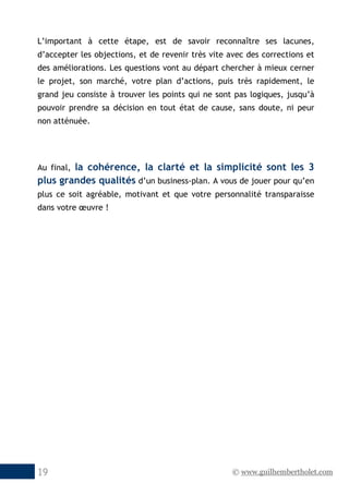 © www.guilhembertholet.com19
L’important à cette étape, est de savoir reconnaître ses lacunes,
d’accepter les objections, et de revenir très vite avec des corrections et
des améliorations. Les questions vont au départ chercher à mieux cerner
le projet, son marché, votre plan d’actions, puis très rapidement, le
grand jeu consiste à trouver les points qui ne sont pas logiques, jusqu’à
pouvoir prendre sa décision en tout état de cause, sans doute, ni peur
non atténuée.
Au final, la cohérence, la clarté et la simplicité sont les 3
plus grandes qualités d’un business-plan. A vous de jouer pour qu’en
plus ce soit agréable, motivant et que votre personnalité transparaisse
dans votre œuvre !
 