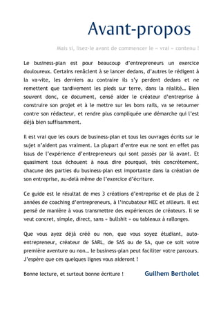 © www.guilhembertholet.com 2
Avant-propos
Mais si, lisez-le avant de commencer le « vrai » contenu !
Le business-plan est pour beaucoup d’entrepreneurs un exercice
douloureux. Certains renâclent à se lancer dedans, d’autres le rédigent à
la va-vite, les derniers au contraire ils s’y perdent dedans et ne
remettent que tardivement les pieds sur terre, dans la réalité… Bien
souvent donc, ce document, censé aider le créateur d’entreprise à
construire son projet et à le mettre sur les bons rails, va se retourner
contre son rédacteur, et rendre plus compliquée une démarche qui l’est
déjà bien suffisamment.
Il est vrai que les cours de business-plan et tous les ouvrages écrits sur le
sujet n’aident pas vraiment. La plupart d’entre eux ne sont en effet pas
issus de l’expérience d’entrepreneurs qui sont passés par là avant. Et
quasiment tous échouent à nous dire pourquoi, très concrètement,
chacune des parties du business-plan est importante dans la création de
son entreprise, au-delà même de l’exercice d’écriture.
Ce guide est le résultat de mes 3 créations d’entreprise et de plus de 2
années de coaching d’entrepreneurs, à l’incubateur HEC et ailleurs. Il est
pensé de manière à vous transmettre des expériences de créateurs. Il se
veut concret, simple, direct, sans « bullshit » ou tableaux à rallonges.
Que vous ayez déjà créé ou non, que vous soyez étudiant, auto-
entrepreneur, créateur de SARL, de SAS ou de SA, que ce soit votre
première aventure ou non… le business-plan peut faciliter votre parcours.
J’espère que ces quelques lignes vous aideront !
Bonne lecture, et surtout bonne écriture ! Guilhem Bertholet
 