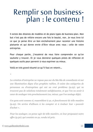© www.guilhembertholet.com 20
Remplir son business-
plan : le contenu !
Il existe des dizaines de modèles et de plans types de business-plan. Mon
but n’est pas de refaire encore une fois le boulot, non. Je vous livre ici
ce que je pense être un bon enchaînement pour raconter une histoire
plaisante et qui donne envie d’être vécue avec vous : celle de votre
entreprise.
Pour chaque partie, j’essaierai de vous faire comprendre ce qu’on
souhaite y trouver. Et je vous donnerai quelques pistes de réflexion et
quelques outils pour parvenir à vous exprimer au mieux.
Voilà en très grand résumé ce qu’il faut en retenir…
«
La création d’entreprise ne repose pas sur du bla-bla de consultants ni sur
une illumination digne d’un prophète raëlien. Il existe des catégories de
personnes ou d’entreprises qui ont un vrai problème (p.23), qui ne
trouvent pas de solutions totalement satisfaisantes, et que l’on va avoir à
cœur de soulager très prochainement (ou, mieux, que l’on soulage déjà).
Ces gens sont comme ci, ressemblent à ça, et fonctionnent de telle manière
(p.25). On arrive d’ailleurs à les compter et à évaluer leur « pouvoir
d’achat ».
Pour les soulager, on pense agir de telle manière, en leur proposant notre
offre (p.30), qui consiste en ça, vendu tel prix.
 