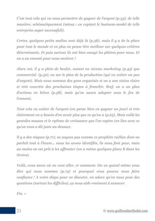 © www.guilhembertholet.com21
C’est tout cela qui va nous permettre de gagner de l’argent (p.33), de telle
manière, schématiquement (mieux : en copiant le business-model de telle
entreprise super successfull).
Certes, quelques petits malins sont déjà là (p.38), mais il y a de la place
pour tout le monde et en plus on pense être meilleur sur quelques critères
déterminants. Et puis surtout ils ont bien essuyé les plâtres pour nous. Et
on a un ennemi pour nous motiver !
Alors oui, il y a plein de boulot, autant au niveau marketing (p.45) que
commercial (p.52), ou sur le plan de la production (qui va coûter un peu
d’argent). Mais nous sommes des gens organisés et on a une vision claire
et très concrète des prochaines étapes à franchir. Bref, on a un plan
d’actions en béton (p.58), mais qu’on saura adapter sous le feu de
l’ennemi.
Tout cela va coûter de l’argent (on pense bien en gagner un jour) et très
clairement on a besoin d’en avoir plus que ce qu’on a (p.65). Mais voilà les
grandes masses et le rythme de croissance que l’on espère (en lien avec ce
qu’on vous a dit juste au-dessus).
Il y a des risques (p.71), ne soyons pas comme ce prophète raëlien dont on
parlait tout à l’heure… nous les avons identifiés, ils nous font peur, mais
au moins on est prêt à les affronter (on a même quelques plans B dans les
tiroirs).
Voilà, vous savez où on veut aller, et comment. On va quand même vous
dire qui nous sommes (p.74) et pourquoi vous pouvez nous faire
confiance ! A votre dispo pour en discuter, on adore qu’on nous pose des
questions (surtout les difficiles), ça nous aide vraiment à avancer.
Fin. »
 