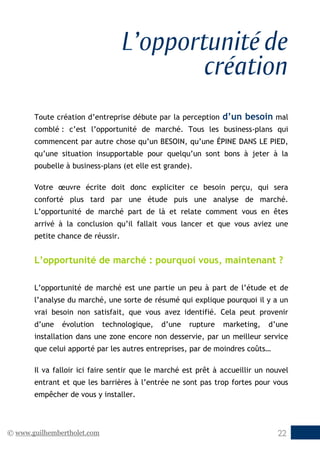 © www.guilhembertholet.com 22
L’opportunité de
création
Toute création d’entreprise débute par la perception d’un besoin mal
comblé : c’est l’opportunité de marché. Tous les business-plans qui
commencent par autre chose qu’un BESOIN, qu’une ÉPINE DANS LE PIED,
qu’une situation insupportable pour quelqu’un sont bons à jeter à la
poubelle à business-plans (et elle est grande).
Votre œuvre écrite doit donc expliciter ce besoin perçu, qui sera
conforté plus tard par une étude puis une analyse de marché.
L’opportunité de marché part de là et relate comment vous en êtes
arrivé à la conclusion qu’il fallait vous lancer et que vous aviez une
petite chance de réussir.
L’opportunité de marché : pourquoi vous, maintenant ?
L’opportunité de marché est une partie un peu à part de l’étude et de
l’analyse du marché, une sorte de résumé qui explique pourquoi il y a un
vrai besoin non satisfait, que vous avez identifié. Cela peut provenir
d’une évolution technologique, d’une rupture marketing, d’une
installation dans une zone encore non desservie, par un meilleur service
que celui apporté par les autres entreprises, par de moindres coûts…
Il va falloir ici faire sentir que le marché est prêt à accueillir un nouvel
entrant et que les barrières à l’entrée ne sont pas trop fortes pour vous
empêcher de vous y installer.
 