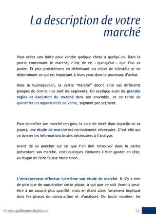 © www.guilhembertholet.com 24
La description de votre
marché
Vous créez une boite pour vendre quelque chose à quelqu’un. Dans la
partie concernant le marché, c’est de ce « quelqu’un » que l’on va
parler. Et plus précisément en définissant les cibles de clientèle et en
déterminant ce qui est important à leurs yeux dans le processus d’achat.
Dans le business-plan, la partie “Marché” décrit ainsi ces différents
groupes de clients : ce sont les segments. On explique aussi les grandes
règles et évolution du marché dans son ensemble, et on tente de
quantifier les opportunités de vente, segment par segment.
Pour connaître son marché (en gros, la cour de récré dans laquelle on va
jouer), une étude de marché est normalement nécessaire. C’est elle qui
va donner les informations brutes nécessaires à l’analyse.
Avant de se pencher sur ce que l’on doit retrouver dans la partie
présentant son marché, voici quelques éléments à bien garder en tête,
au risque de faire fausse route sinon…
L’entrepreneur effectue lui-même son étude de marché. Il n’y a rien
de pire que de sous-traiter cette phase, à qui que ce soit (hormis peut-
être à un associé plus qualifié, mais en étant alors fortement impliqué
dans les phases de construction et d’analyse). De toute manière, les
 
